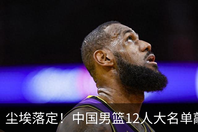 尘埃落定！中国男篮12人大名单敲定，郭士强亮剑死磕日本男篮